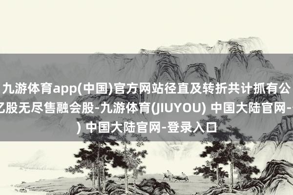九游体育app(中国)官方网站径直及转折共计抓有公司1.42亿股无尽售融会股-九游体育(JIUYOU) 中国大陆官网-登录入口