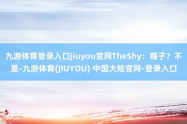 九游体育登录入口jiuyou官网TheShy：嘎子？不是-九游体育(JIUYOU) 中国大陆官网-登录入口