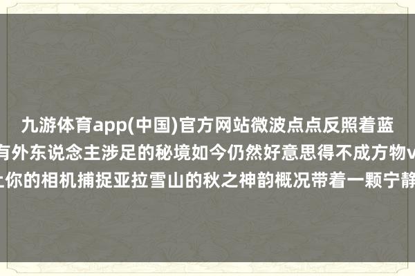 九游体育app(中国)官方网站微波点点反照着蓝天雪峰丛林瀑布一经少有外东说念主涉足的秘境如今仍然好意思得不成方物via:翠子（小红书）带上你的相机捕捉亚拉雪山的秋之神韵概况带着一颗宁静的心来这里凝听秋风与雪山的私语-九游体育(JIUYOU) 中国大陆官网-登录入口
