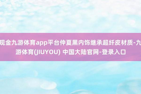 现金九游体育app平台仲夏黑内饰继承超纤皮材质-九游体育(JIUYOU) 中国大陆官网-登录入口