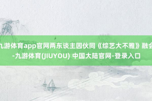九游体育app官网两东谈主因伙同《综艺大不雅》融会-九游体育(JIUYOU) 中国大陆官网-登录入口