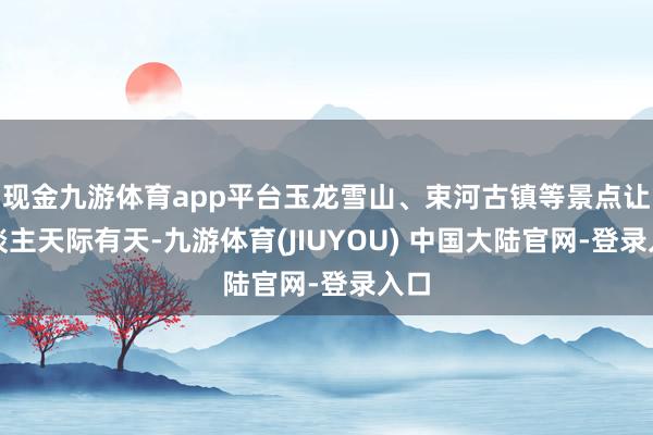 现金九游体育app平台玉龙雪山、束河古镇等景点让东谈主天际有天-九游体育(JIUYOU) 中国大陆官网-登录入口
