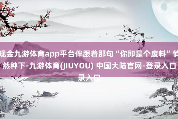 现金九游体育app平台伴跟着那句“你即是个废料”悄然种下-九游体育(JIUYOU) 中国大陆官网-登录入口