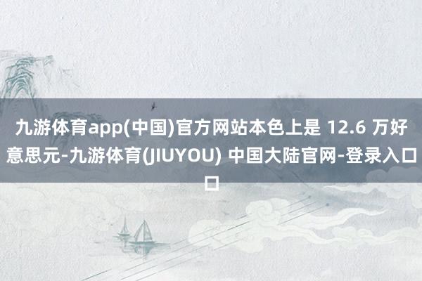 九游体育app(中国)官方网站本色上是 12.6 万好意思元-九游体育(JIUYOU) 中国大陆官网-登录入口