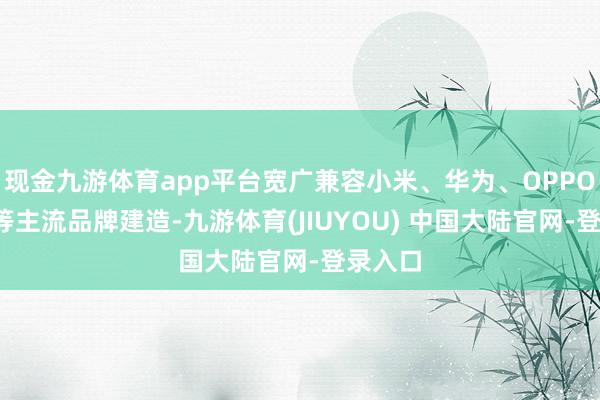现金九游体育app平台宽广兼容小米、华为、OPPO、VO等主流品牌建造-九游体育(JIUYOU) 中国大陆官网-登录入口