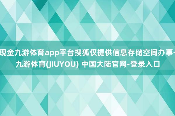 现金九游体育app平台搜狐仅提供信息存储空间办事-九游体育(JIUYOU) 中国大陆官网-登录入口