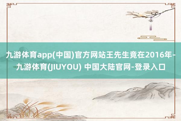 九游体育app(中国)官方网站王先生竟在2016年-九游体育(JIUYOU) 中国大陆官网-登录入口