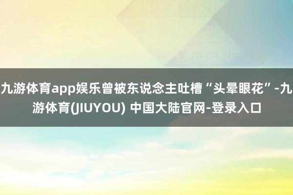 九游体育app娱乐曾被东说念主吐槽“头晕眼花”-九游体育(JIUYOU) 中国大陆官网-登录入口