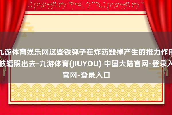 九游体育娱乐网这些铁弹子在炸药毁掉产生的推力作用下被辐照出去-九游体育(JIUYOU) 中国大陆官网-登录入口