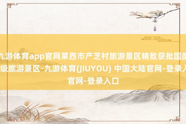 九游体育app官网莱西市产芝村旅游景区精致获批国度3A级旅游景区-九游体育(JIUYOU) 中国大陆官网-登录入口