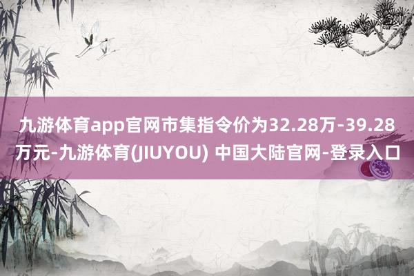 九游体育app官网市集指令价为32.28万-39.28万元-九游体育(JIUYOU) 中国大陆官网-登录入口