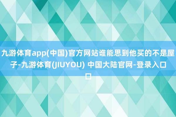 九游体育app(中国)官方网站谁能思到他买的不是屋子-九游体育(JIUYOU) 中国大陆官网-登录入口