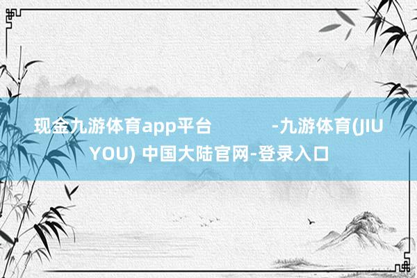 现金九游体育app平台            -九游体育(JIUYOU) 中国大陆官网-登录入口
