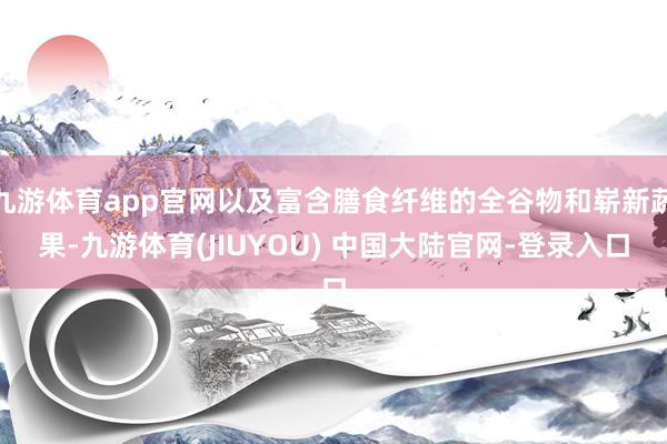 九游体育app官网以及富含膳食纤维的全谷物和崭新蔬果-九游体育(JIUYOU) 中国大陆官网-登录入口