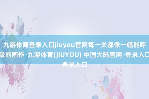 九游体育登录入口jiuyou官网每一关都像一幅能呼吸的画作-九游体育(JIUYOU) 中国大陆官网-登录入口