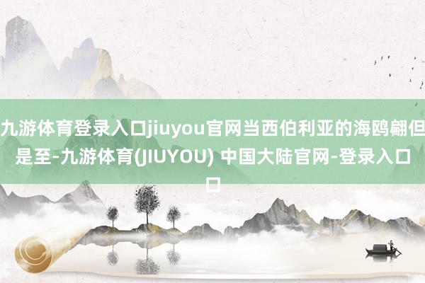 九游体育登录入口jiuyou官网当西伯利亚的海鸥翩但是至-九游体育(JIUYOU) 中国大陆官网-登录入口
