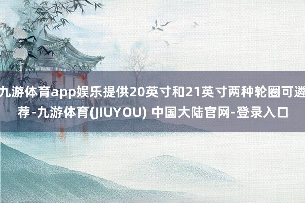 九游体育app娱乐提供20英寸和21英寸两种轮圈可遴荐-九游体育(JIUYOU) 中国大陆官网-登录入口