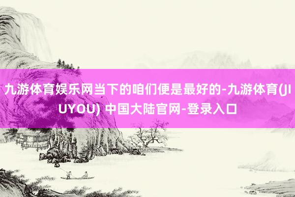 九游体育娱乐网当下的咱们便是最好的-九游体育(JIUYOU) 中国大陆官网-登录入口