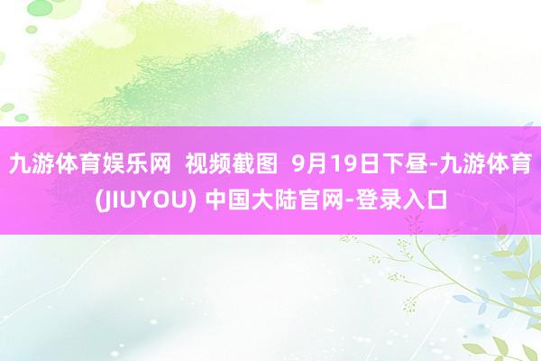 九游体育娱乐网  视频截图  9月19日下昼-九游体育(JIUYOU) 中国大陆官网-登录入口