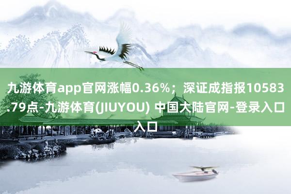 九游体育app官网涨幅0.36%；深证成指报10583.79点-九游体育(JIUYOU) 中国大陆官网-登录入口