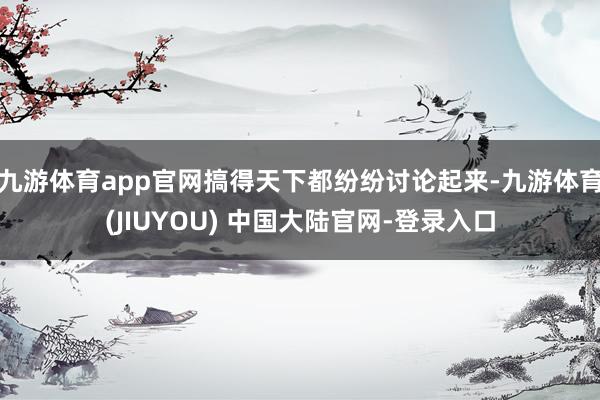 九游体育app官网搞得天下都纷纷讨论起来-九游体育(JIUYOU) 中国大陆官网-登录入口