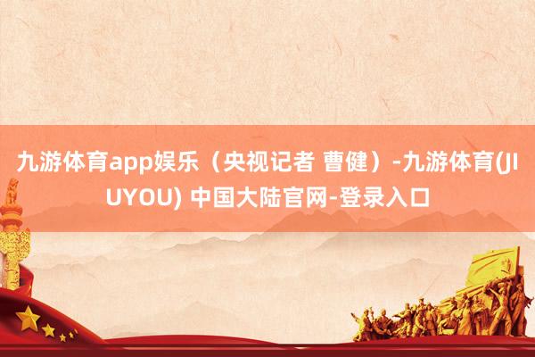 九游体育app娱乐（央视记者 曹健）-九游体育(JIUYOU) 中国大陆官网-登录入口