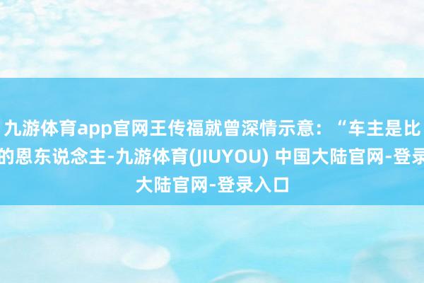 九游体育app官网王传福就曾深情示意：“车主是比亚迪的恩东说念主-九游体育(JIUYOU) 中国大陆官网-登录入口