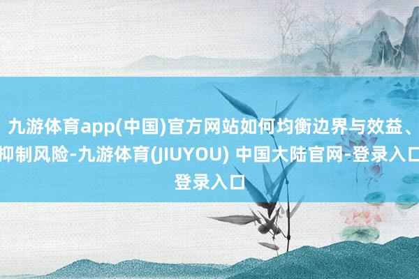 九游体育app(中国)官方网站如何均衡边界与效益、抑制风险-九游体育(JIUYOU) 中国大陆官网-登录入口
