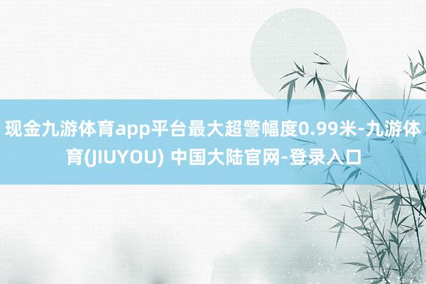 现金九游体育app平台最大超警幅度0.99米-九游体育(JIUYOU) 中国大陆官网-登录入口