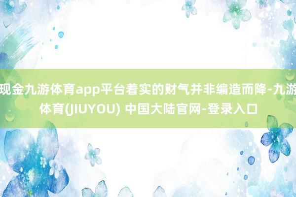现金九游体育app平台着实的财气并非编造而降-九游体育(JIUYOU) 中国大陆官网-登录入口