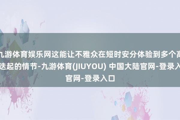 九游体育娱乐网这能让不雅众在短时安分体验到多个高涨迭起的情节-九游体育(JIUYOU) 中国大陆官网-登录入口