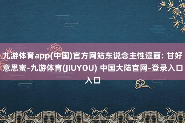 九游体育app(中国)官方网站东说念主性漫画: 甘好意思蜜-九游体育(JIUYOU) 中国大陆官网-登录入口