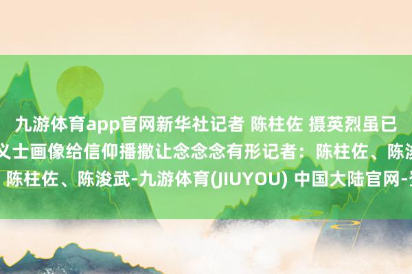 九游体育app官网新华社记者 陈柱佐 摄英烈虽已远去但精神经久流传为义士画像给信仰播撒让念念念有形记者：陈柱佐、陈浚武-九游体育(JIUYOU) 中国大陆官网-登录入口