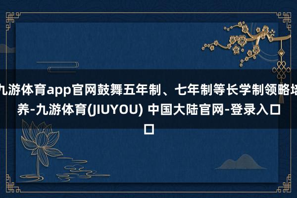 九游体育app官网鼓舞五年制、七年制等长学制领略培养-九游体育(JIUYOU) 中国大陆官网-登录入口