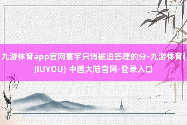 九游体育app官网寰宇只消被迫答理的分-九游体育(JIUYOU) 中国大陆官网-登录入口