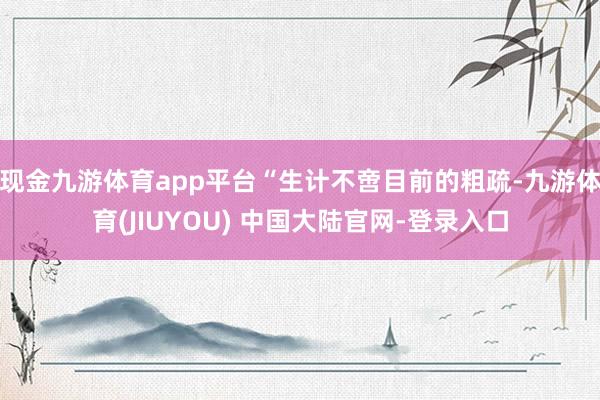 现金九游体育app平台“生计不啻目前的粗疏-九游体育(JIUYOU) 中国大陆官网-登录入口