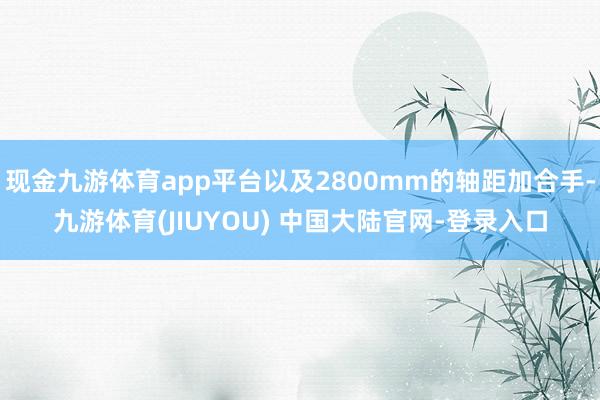 现金九游体育app平台以及2800mm的轴距加合手-九游体育(JIUYOU) 中国大陆官网-登录入口