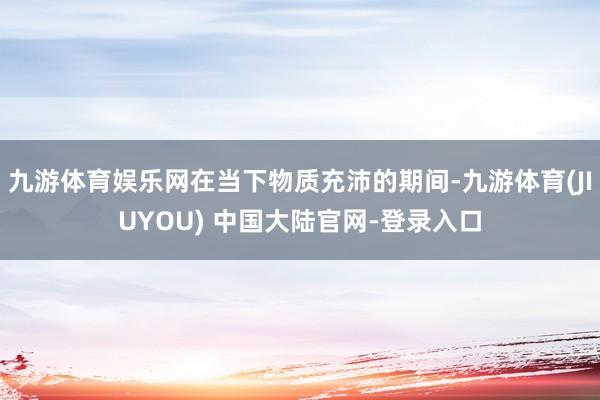 九游体育娱乐网在当下物质充沛的期间-九游体育(JIUYOU) 中国大陆官网-登录入口