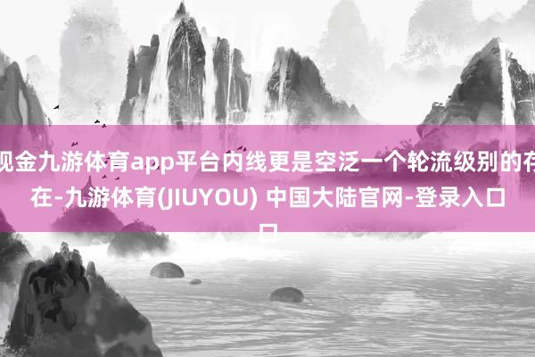 现金九游体育app平台内线更是空泛一个轮流级别的存在-九游体育(JIUYOU) 中国大陆官网-登录入口