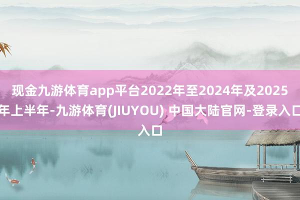 现金九游体育app平台2022年至2024年及2025年上半年-九游体育(JIUYOU) 中国大陆官网-登录入口