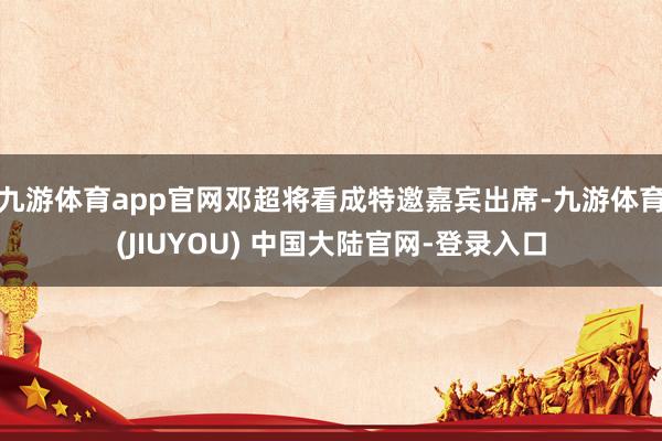 九游体育app官网邓超将看成特邀嘉宾出席-九游体育(JIUYOU) 中国大陆官网-登录入口