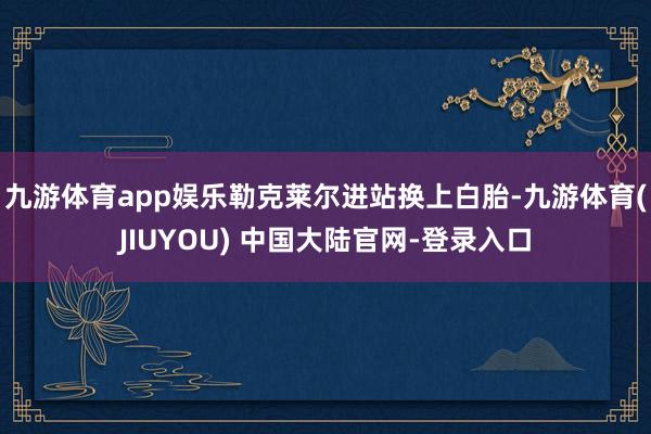 九游体育app娱乐勒克莱尔进站换上白胎-九游体育(JIUYOU) 中国大陆官网-登录入口