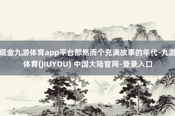 现金九游体育app平台那然而个充满故事的年代-九游体育(JIUYOU) 中国大陆官网-登录入口