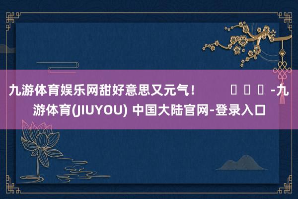 九游体育娱乐网甜好意思又元气！        			-九游体育(JIUYOU) 中国大陆官网-登录入口