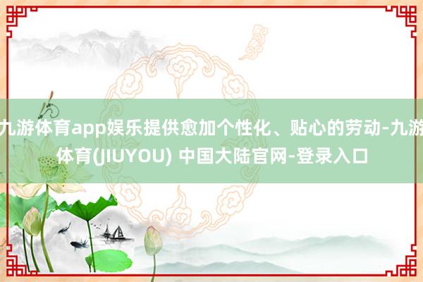 九游体育app娱乐提供愈加个性化、贴心的劳动-九游体育(JIUYOU) 中国大陆官网-登录入口