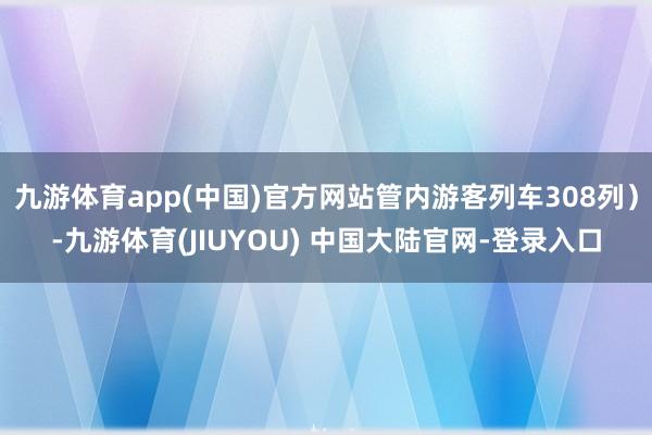 九游体育app(中国)官方网站管内游客列车308列）-九游体育(JIUYOU) 中国大陆官网-登录入口