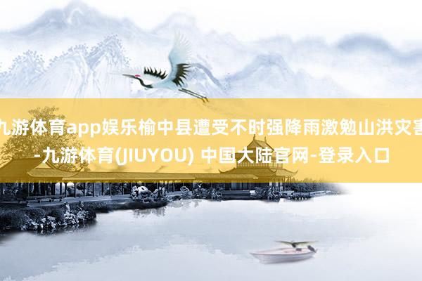 九游体育app娱乐榆中县遭受不时强降雨激勉山洪灾害-九游体育(JIUYOU) 中国大陆官网-登录入口