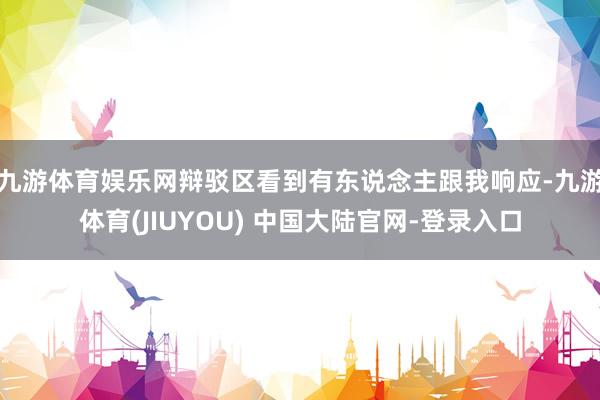 九游体育娱乐网辩驳区看到有东说念主跟我响应-九游体育(JIUYOU) 中国大陆官网-登录入口
