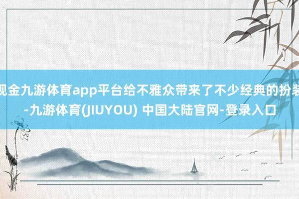 现金九游体育app平台给不雅众带来了不少经典的扮装-九游体育(JIUYOU) 中国大陆官网-登录入口