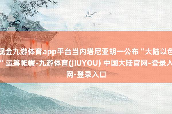 现金九游体育app平台当内塔尼亚胡一公布“大陆以色列”运筹帷幄-九游体育(JIUYOU) 中国大陆官网-登录入口